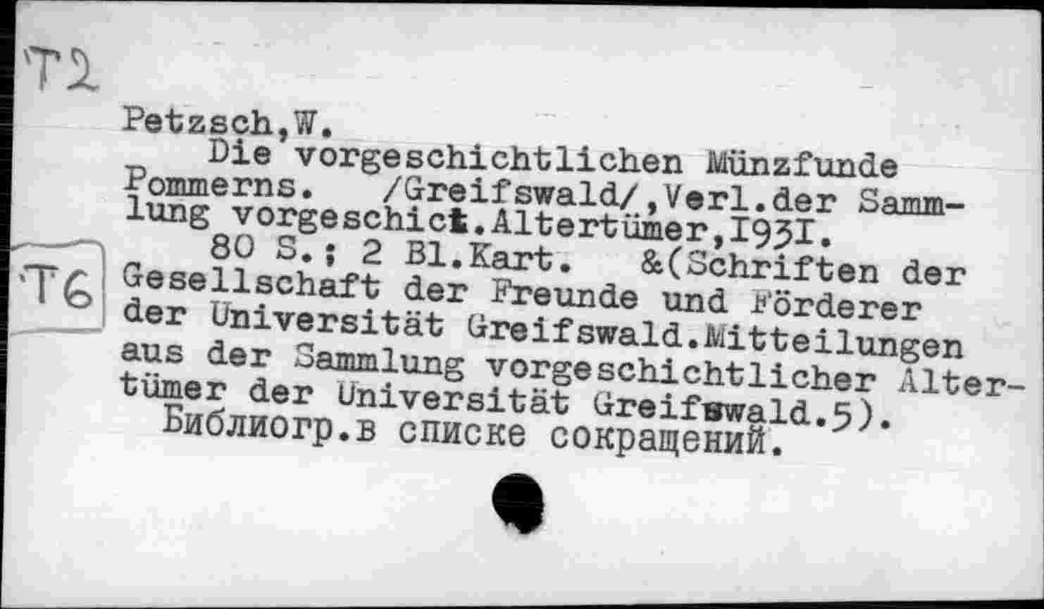 ﻿Ті
Petzsch,W.
Die'vorgeschichtlichen Münzfunde Pommerns.	/Greifswald/,Verl.der Samm-
lung vorgeschict.Altertümer,1951.
S*’^-«Kart. &(Schriften der *T£> Gesellschaft der Freunde und Förderer der Universität Greifswald.Mitteilungen aus der Sammlung vorgeschichtlicher Alter turner der Universität Greifswald.5). Ьиолиогр.в списке сокращений.